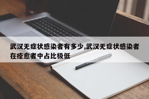 武汉无症状感染者有多少,武汉无症状感染者在痊愈者中占比极低